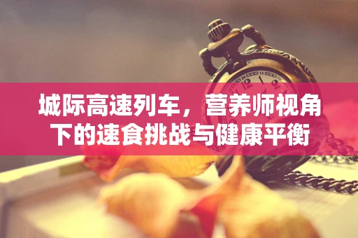 城际高速列车，营养师视角下的速食挑战与健康平衡