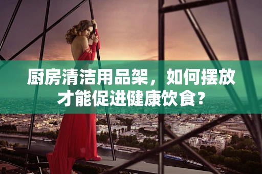 厨房清洁用品架，如何摆放才能促进健康饮食？