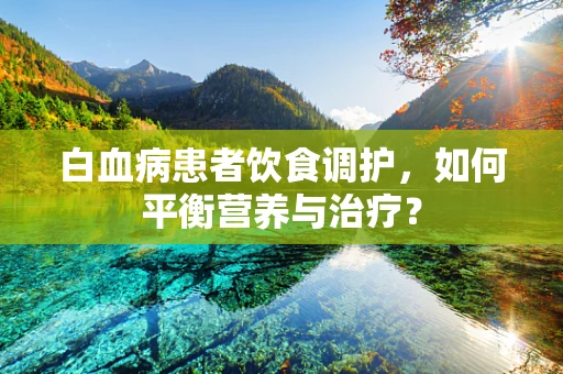 白血病患者饮食调护，如何平衡营养与治疗？