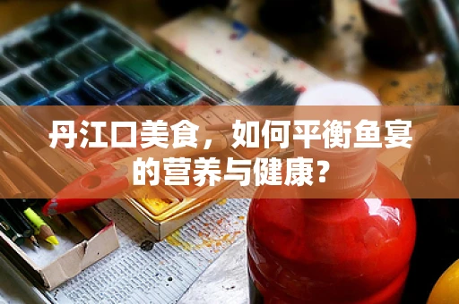 丹江口美食，如何平衡鱼宴的营养与健康？