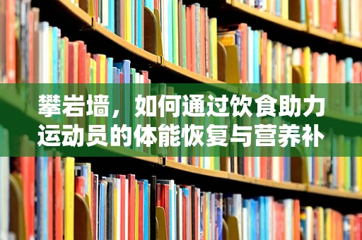 攀岩墙，如何通过饮食助力运动员的体能恢复与营养补充？