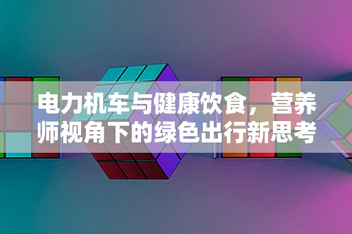 电力机车与健康饮食，营养师视角下的绿色出行新思考