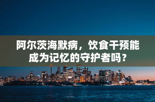 阿尔茨海默病，饮食干预能成为记忆的守护者吗？