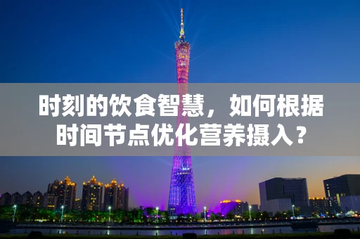 时刻的饮食智慧，如何根据时间节点优化营养摄入？