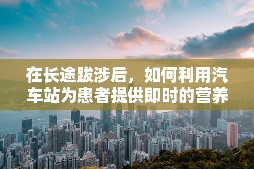 在长途跋涉后，如何利用汽车站为患者提供即时的营养支持？