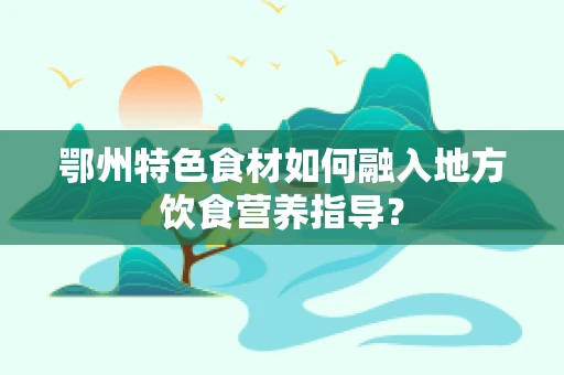 鄂州特色食材如何融入地方饮食营养指导？