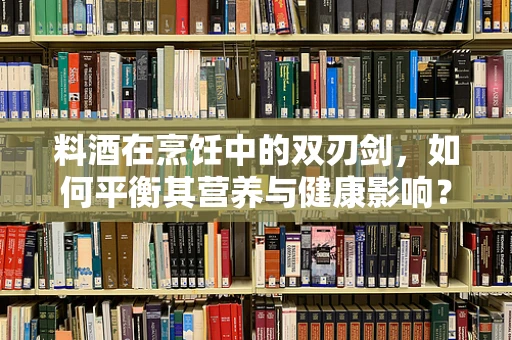 料酒在烹饪中的双刃剑，如何平衡其营养与健康影响？