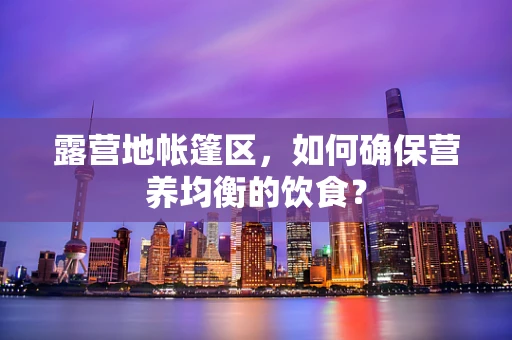 露营地帐篷区，如何确保营养均衡的饮食？