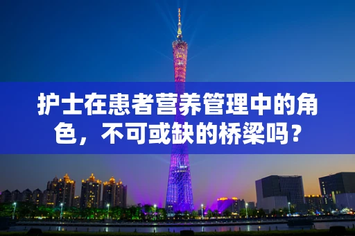 护士在患者营养管理中的角色，不可或缺的桥梁吗？