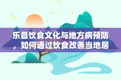 乐昌饮食文化与地方病预防，如何通过饮食改善当地居民健康？