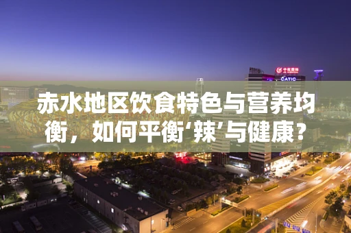 赤水地区饮食特色与营养均衡，如何平衡‘辣’与健康？