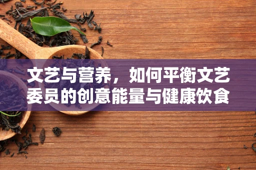 文艺与营养，如何平衡文艺委员的创意能量与健康饮食？