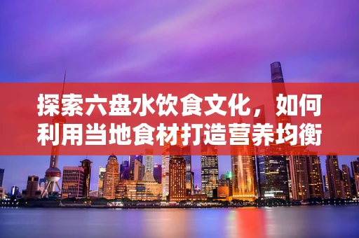 探索六盘水饮食文化，如何利用当地食材打造营养均衡的饮食方案？