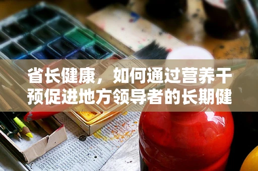省长健康，如何通过营养干预促进地方领导者的长期健康？