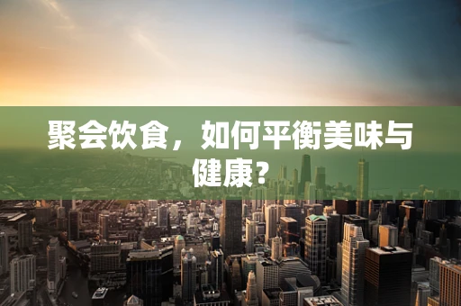聚会饮食，如何平衡美味与健康？
