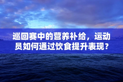 巡回赛中的营养补给，运动员如何通过饮食提升表现？