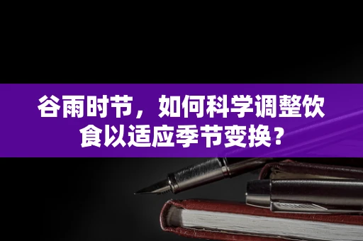 谷雨时节，如何科学调整饮食以适应季节变换？