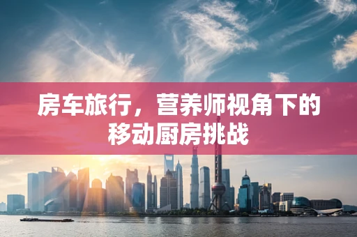 房车旅行，营养师视角下的移动厨房挑战