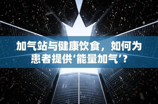 加气站与健康饮食，如何为患者提供‘能量加气’？