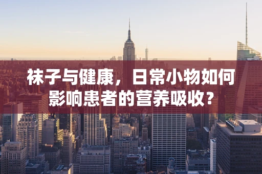 袜子与健康，日常小物如何影响患者的营养吸收？