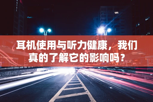 耳机使用与听力健康，我们真的了解它的影响吗？
