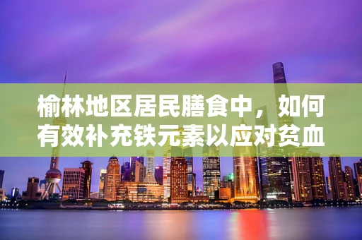 榆林地区居民膳食中，如何有效补充铁元素以应对贫血问题？