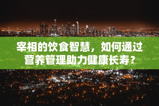 宰相的饮食智慧，如何通过营养管理助力健康长寿？