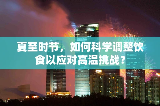 夏至时节，如何科学调整饮食以应对高温挑战？