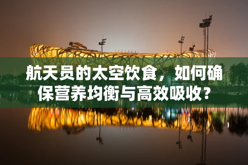 航天员的太空饮食，如何确保营养均衡与高效吸收？