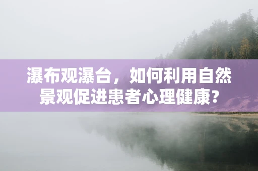 瀑布观瀑台，如何利用自然景观促进患者心理健康？