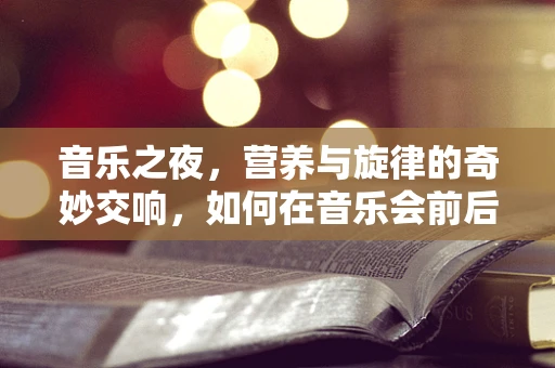 音乐之夜，营养与旋律的奇妙交响，如何在音乐会前后的饮食安排中寻找平衡？