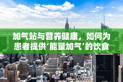 加气站与营养健康，如何为患者提供‘能量加气’的饮食建议？