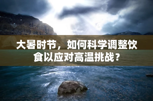 大暑时节，如何科学调整饮食以应对高温挑战？