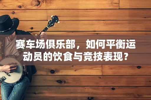 赛车场俱乐部，如何平衡运动员的饮食与竞技表现？
