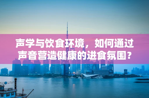 声学与饮食环境，如何通过声音营造健康的进食氛围？