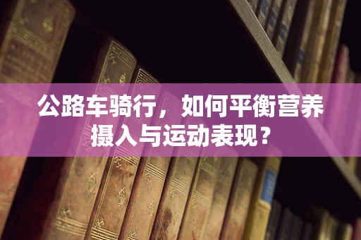 公路车骑行，如何平衡营养摄入与运动表现？
