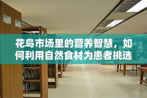 花鸟市场里的营养智慧，如何利用自然食材为患者挑选最佳补给？