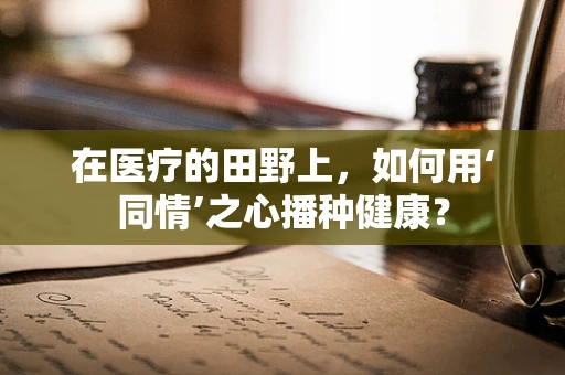 在医疗的田野上，如何用‘同情’之心播种健康？