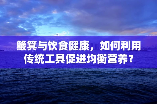 簸箕与饮食健康，如何利用传统工具促进均衡营养？