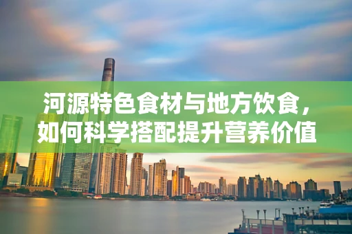 河源特色食材与地方饮食，如何科学搭配提升营养价值？