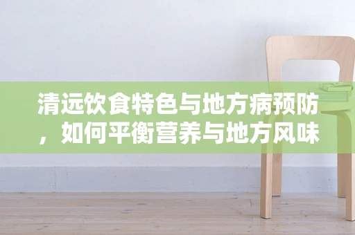 清远饮食特色与地方病预防，如何平衡营养与地方风味？