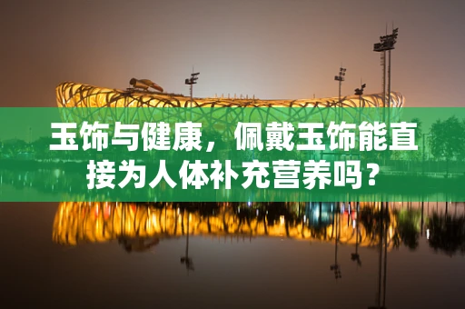 玉饰与健康，佩戴玉饰能直接为人体补充营养吗？