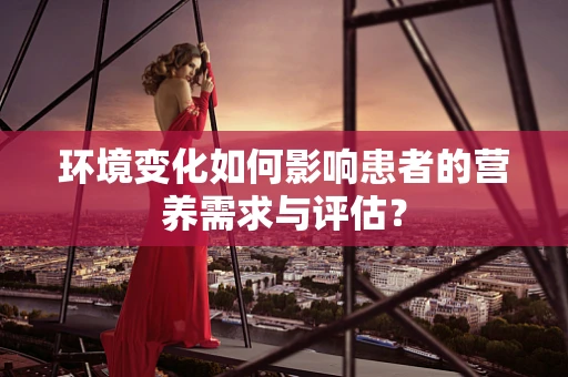 环境变化如何影响患者的营养需求与评估？