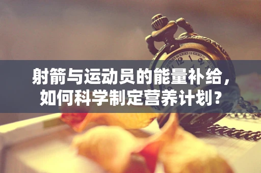射箭与运动员的能量补给，如何科学制定营养计划？