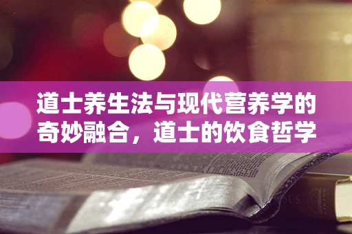 道士养生法与现代营养学的奇妙融合，道士的饮食哲学对现代人有哪些启示？