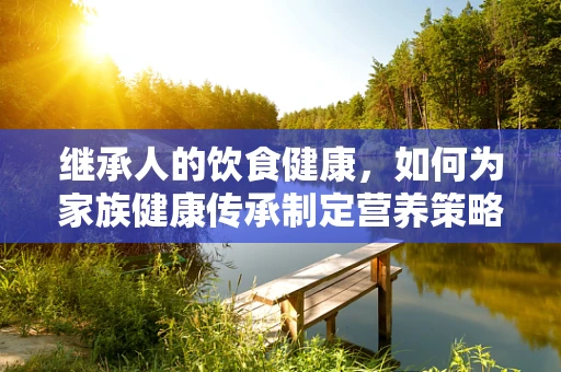 继承人的饮食健康，如何为家族健康传承制定营养策略？