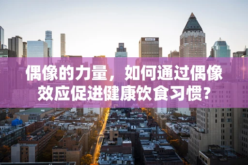 偶像的力量，如何通过偶像效应促进健康饮食习惯？