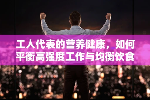 工人代表的营养健康，如何平衡高强度工作与均衡饮食？