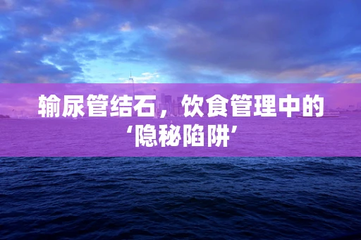输尿管结石，饮食管理中的‘隐秘陷阱’