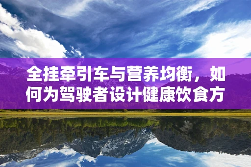 全挂牵引车与营养均衡，如何为驾驶者设计健康饮食方案？